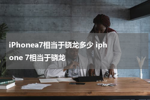 iPhonea7相当于骁龙多少 iphone 7相当于骁龙