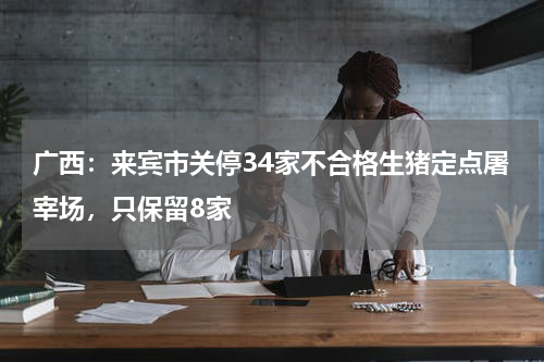 广西：来宾市关停34家不合格生猪定点屠宰场，只保留8家