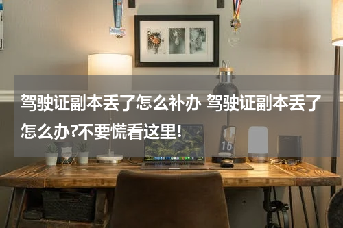 驾驶证副本丢了怎么补办 驾驶证副本丢了怎么办?不要慌看这里!