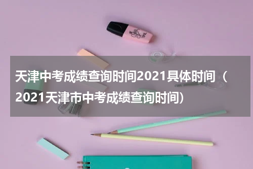 天津中考成绩查询时间2021具体时间（2021天津市中考成绩查询时间）