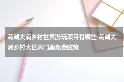 芜湖大浦乡村世界游玩项目有哪些 芜湖大浦乡村大世界门票免费政策