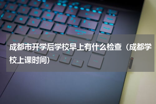 成都市开学后学校早上有什么检查（成都学校上课时间）