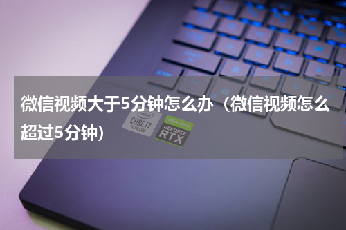 微信视频大于5分钟怎么办（微信视频怎么超过5分钟）
