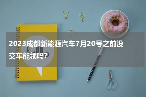 2023成都新能源汽车7月20号之前没交车能领吗?