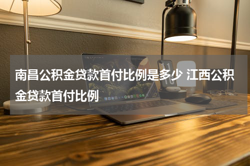 南昌公积金贷款首付比例是多少 江西公积金贷款首付比例