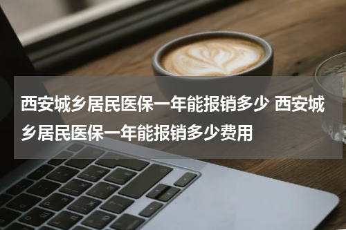 西安城乡居民医保一年能报销多少 西安城乡居民医保一年能报销多少费用