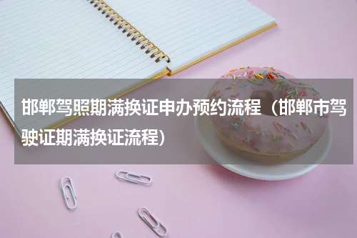 邯郸驾照期满换证申办预约流程（邯郸市驾驶证期满换证流程）