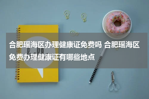 合肥瑶海区办理健康证免费吗 合肥瑶海区免费办理健康证有哪些地点