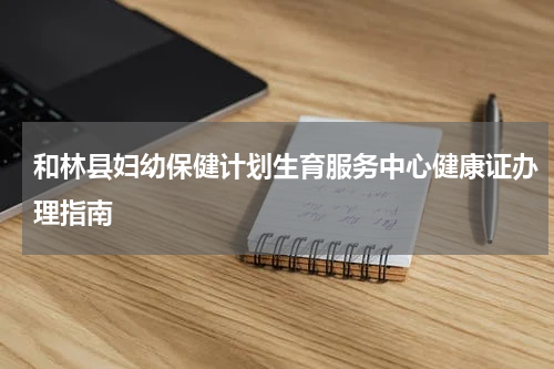 和林县妇幼保健计划生育服务中心健康证办理指南