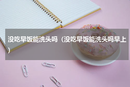 没吃早饭能洗头吗（没吃早饭能洗头吗早上）