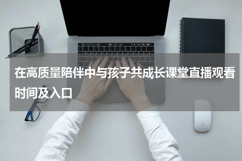 在高质量陪伴中与孩子共成长课堂直播观看时间及入口