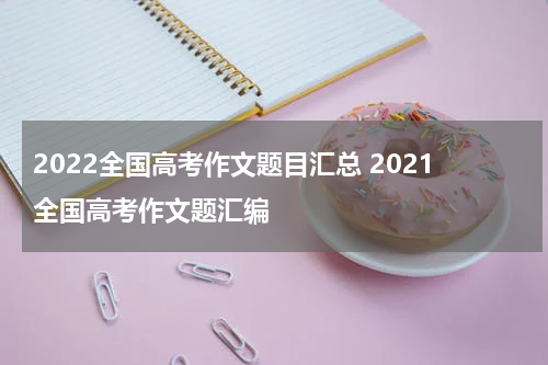 2022全国高考作文题目汇总 2021全国高考作文题汇编
