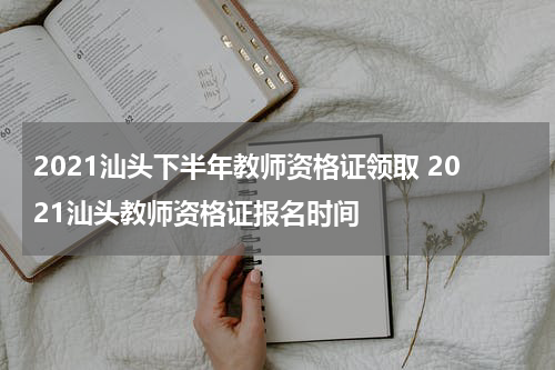 2021汕头下半年教师资格证领取 2021汕头教师资格证报名时间