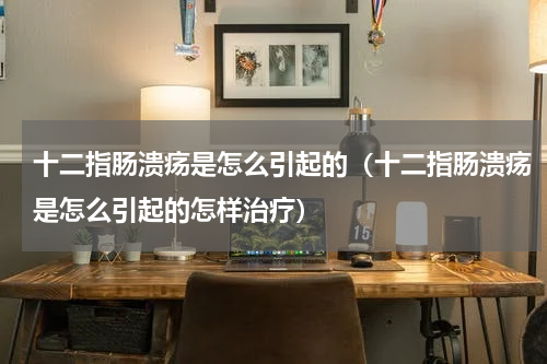 十二指肠溃疡是怎么引起的（十二指肠溃疡是怎么引起的怎样治疗）