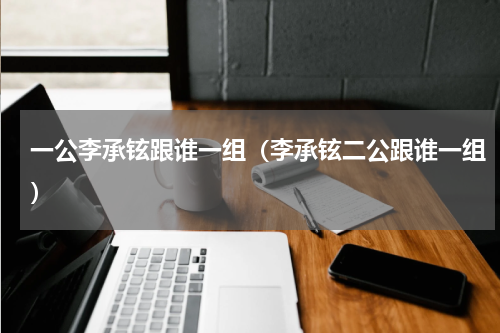 一公李承铉跟谁一组（李承铉二公跟谁一组）