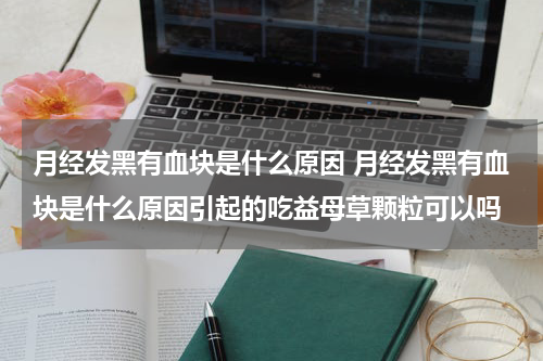 月经发黑有血块是什么原因 月经发黑有血块是什么原因引起的吃益母草颗粒可以吗