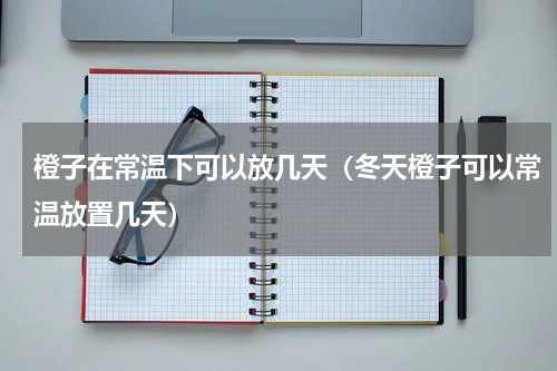 橙子在常温下可以放几天（冬天橙子可以常温放置几天）