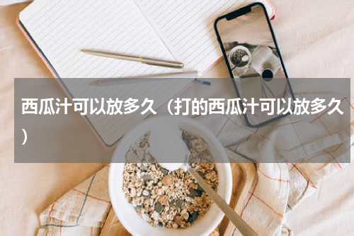 西瓜汁可以放多久（打的西瓜汁可以放多久）