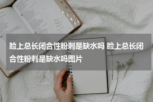 脸上总长闭合性粉刺是缺水吗 脸上总长闭合性粉刺是缺水吗图片