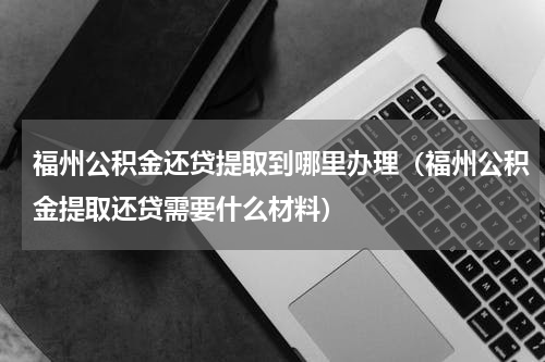 福州公积金还贷提取到哪里办理（福州公积金提取还贷需要什么材料）