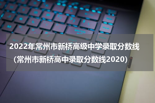 2022年常州市新桥高级中学录取分数线（常州市新桥高中录取分数线2020）