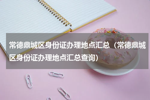 常德鼎城区身份证办理地点汇总（常德鼎城区身份证办理地点汇总查询）