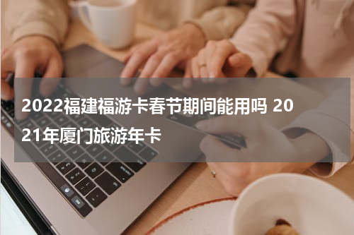 2022福建福游卡春节期间能用吗 2021年厦门旅游年卡