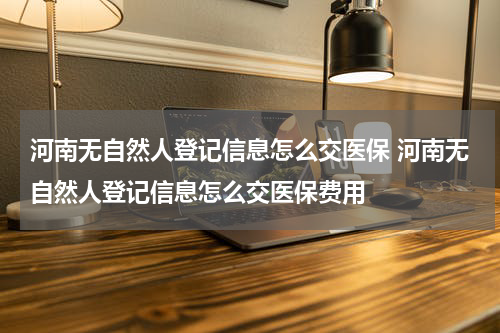 河南无自然人登记信息怎么交医保 河南无自然人登记信息怎么交医保费用