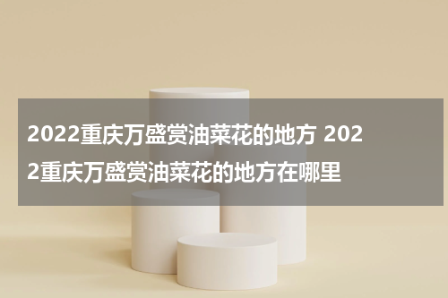 2022重庆万盛赏油菜花的地方 2022重庆万盛赏油菜花的地方在哪里