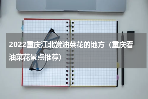 2022重庆江北赏油菜花的地方（重庆看油菜花景点推荐）