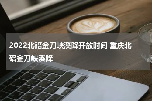 2022北碚金刀峡溪降开放时间 重庆北碚金刀峡溪降