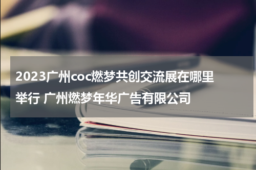 2023广州coc燃梦共创交流展在哪里举行 广州燃梦年华广告有限公司