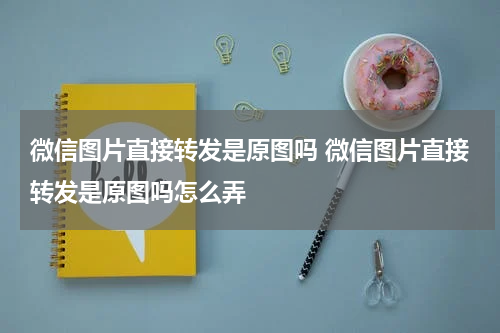 微信图片直接转发是原图吗 微信图片直接转发是原图吗怎么弄