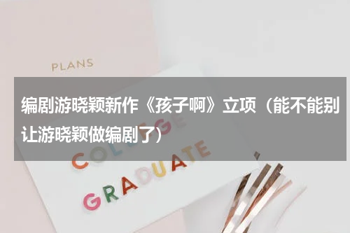 编剧游晓颖新作《孩子啊》立项（能不能别让游晓颖做编剧了）