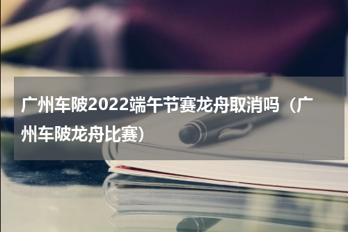广州车陂2022端午节赛龙舟取消吗（广州车陂龙舟比赛）