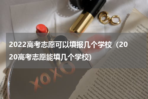 2022高考志愿可以填报几个学校（2020高考志愿能填几个学校）