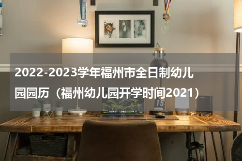 2022-2023学年福州市全日制幼儿园园历（福州幼儿园开学时间2021）