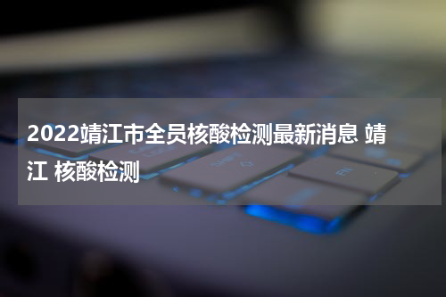 2022靖江市全员核酸检测最新消息 靖江 核酸检测