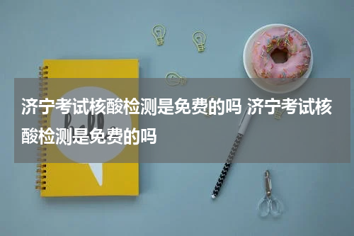 济宁考试核酸检测是免费的吗 济宁考试核酸检测是免费的吗