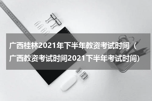 广西桂林2021年下半年教资考试时间（广西教资考试时间2021下半年考试时间）