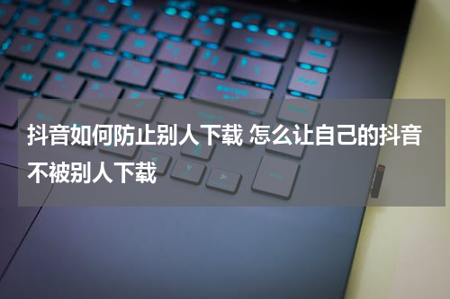 抖音如何防止别人下载 怎么让自己的抖音不被别人下载