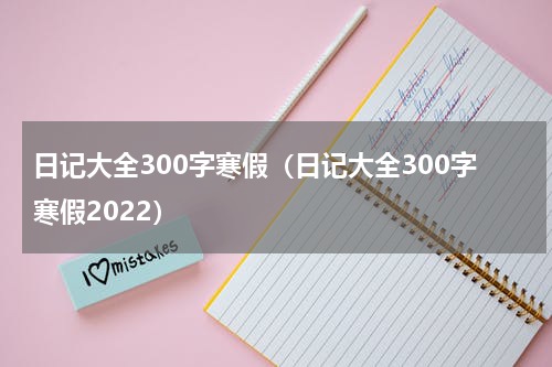日记大全300字寒假（日记大全300字寒假2022）