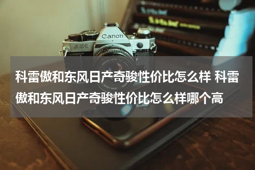 科雷傲和东风日产奇骏性价比怎么样 科雷傲和东风日产奇骏性价比怎么样哪个高