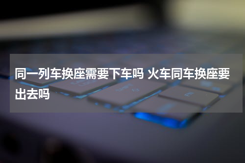 同一列车换座需要下车吗 火车同车换座要出去吗