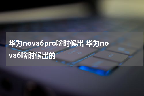 华为nova6pro啥时候出 华为nova6啥时候出的