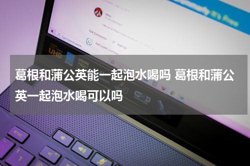 葛根和蒲公英能一起泡水喝吗 葛根和蒲公英一起泡水喝可以吗