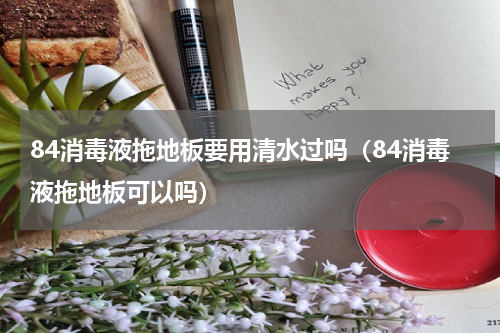 84消毒液拖地板要用清水过吗（84消毒液拖地板可以吗）