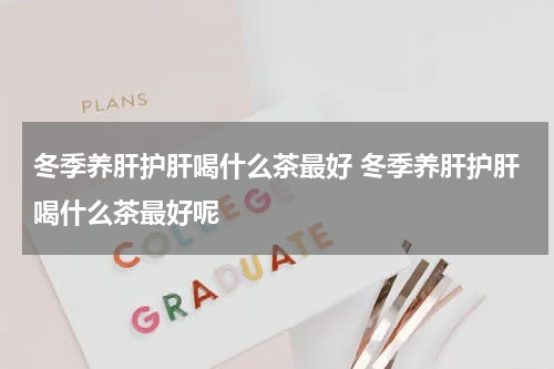 冬季养肝护肝喝什么茶最好 冬季养肝护肝喝什么茶最好呢