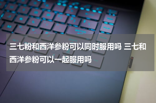 三七粉和西洋参粉可以同时服用吗 三七和西洋参粉可以一起服用吗