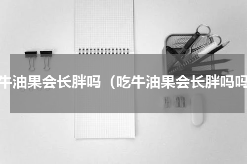 吃牛油果会长胖吗（吃牛油果会长胖吗吗）